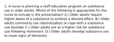 1. A nurse is planning a staff education program on substance use in older adults. Which of the following is appropriate for the nurse to include in the presentation? A.) Older adults require higher doses of a substance to achieve a desired effect. B.) Older adults commonly use rationalization to cope with a substance use disorder C.) Older adults are at a higher risk for substance use following retirement. D.) Older adults develop substance use to mask signs of dementia