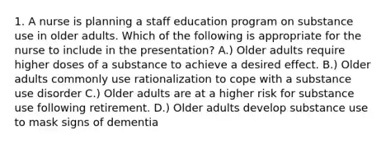 1. A nurse is planning a staff education program on substance use in older adults. Which of the following is appropriate for the nurse to include in the presentation? A.) Older adults require higher doses of a substance to achieve a desired effect. B.) Older adults commonly use rationalization to cope with a substance use disorder C.) Older adults are at a higher risk for substance use following retirement. D.) Older adults develop substance use to mask signs of dementia