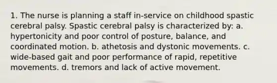 1. The nurse is planning a staff in-service on childhood spastic cerebral palsy. Spastic cerebral palsy is characterized by: a. hypertonicity and poor control of posture, balance, and coordinated motion. b. athetosis and dystonic movements. c. wide-based gait and poor performance of rapid, repetitive movements. d. tremors and lack of active movement.