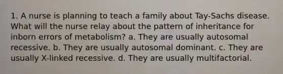 1. A nurse is planning to teach a family about Tay-Sachs disease. What will the nurse relay about the pattern of inheritance for inborn errors of metabolism? a. They are usually autosomal recessive. b. They are usually autosomal dominant. c. They are usually X-linked recessive. d. They are usually multifactorial.