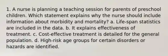 1. A nurse is planning a teaching session for parents of preschool children. Which statement explains why the nurse should include information about morbidity and mortality? a. Life-span statistics are included in the data. b. It explains effectiveness of treatment. c. Cost-effective treatment is detailed for the general population. d. High-risk age groups for certain disorders or hazards are identified.