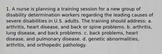 1. A nurse is planning a training session for a new group of disability determination workers regarding the leading causes of severe disabilities in U.S. adults. The training should address: a. arthritis, heart disease, and back or spine problems. b. arthritis, lung disease, and back problems. c. back problems, heart disease, and pulmonary disease. d. genetic abnormalities, arthritis, and orthopedic pathology.