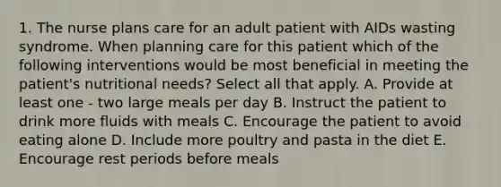 1. The nurse plans care for an adult patient with AIDs wasting syndrome. When planning care for this patient which of the following interventions would be most beneficial in meeting the patient's nutritional needs? Select all that apply. A. Provide at least one - two large meals per day B. Instruct the patient to drink more fluids with meals C. Encourage the patient to avoid eating alone D. Include more poultry and pasta in the diet E. Encourage rest periods before meals