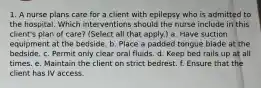 1. A nurse plans care for a client with epilepsy who is admitted to the hospital. Which interventions should the nurse include in this client's plan of care? (Select all that apply.) a. Have suction equipment at the bedside. b. Place a padded tongue blade at the bedside. c. Permit only clear oral fluids. d. Keep bed rails up at all times. e. Maintain the client on strict bedrest. f. Ensure that the client has IV access.