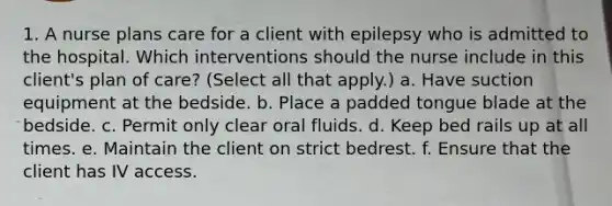 1. A nurse plans care for a client with epilepsy who is admitted to the hospital. Which interventions should the nurse include in this client's plan of care? (Select all that apply.) a. Have suction equipment at the bedside. b. Place a padded tongue blade at the bedside. c. Permit only clear oral fluids. d. Keep bed rails up at all times. e. Maintain the client on strict bedrest. f. Ensure that the client has IV access.