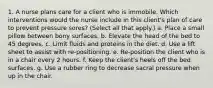 1. A nurse plans care for a client who is immobile. Which interventions would the nurse include in this client's plan of care to prevent pressure sores? (Select all that apply.) a. Place a small pillow between bony surfaces. b. Elevate the head of the bed to 45 degrees. c. Limit fluids and proteins in the diet. d. Use a lift sheet to assist with re-positioning. e. Re-position the client who is in a chair every 2 hours. f. Keep the client's heels off the bed surfaces. g. Use a rubber ring to decrease sacral pressure when up in the chair.