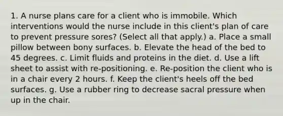 1. A nurse plans care for a client who is immobile. Which interventions would the nurse include in this client's plan of care to prevent pressure sores? (Select all that apply.) a. Place a small pillow between bony surfaces. b. Elevate the head of the bed to 45 degrees. c. Limit fluids and proteins in the diet. d. Use a lift sheet to assist with re-positioning. e. Re-position the client who is in a chair every 2 hours. f. Keep the client's heels off the bed surfaces. g. Use a rubber ring to decrease sacral pressure when up in the chair.