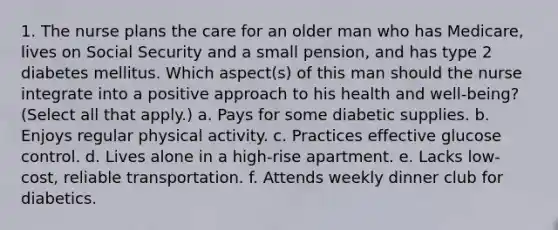 1. The nurse plans the care for an older man who has Medicare, lives on Social Security and a small pension, and has type 2 diabetes mellitus. Which aspect(s) of this man should the nurse integrate into a positive approach to his health and well-being? (Select all that apply.) a. Pays for some diabetic supplies. b. Enjoys regular physical activity. c. Practices effective glucose control. d. Lives alone in a high-rise apartment. e. Lacks low-cost, reliable transportation. f. Attends weekly dinner club for diabetics.