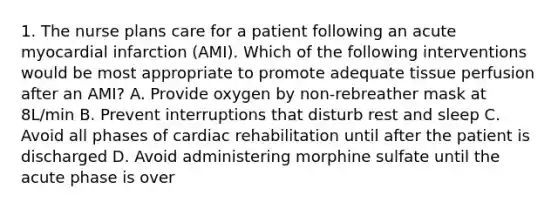 1. The nurse plans care for a patient following an acute myocardial infarction (AMI). Which of the following interventions would be most appropriate to promote adequate tissue perfusion after an AMI? A. Provide oxygen by non-rebreather mask at 8L/min B. Prevent interruptions that disturb rest and sleep C. Avoid all phases of cardiac rehabilitation until after the patient is discharged D. Avoid administering morphine sulfate until the acute phase is over