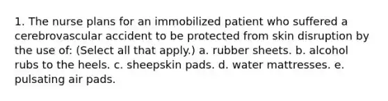 1. The nurse plans for an immobilized patient who suffered a cerebrovascular accident to be protected from skin disruption by the use of: (Select all that apply.) a. rubber sheets. b. alcohol rubs to the heels. c. sheepskin pads. d. water mattresses. e. pulsating air pads.