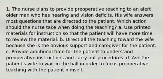 1. The nurse plans to provide preoperative teaching to an alert older man who has hearing and vision deficits. His wife answers most questions that are directed to the patient. Which action should the nurse take when doing the teaching? a. Use printed materials for instruction so that the patient will have more time to review the material. b. Direct all the teaching toward the wife because she is the obvious support and caregiver for the patient. c. Provide additional time for the patient to understand preoperative instructions and carry out procedures. d. Ask the patient's wife to wait in the hall in order to focus preoperative teaching with the patient himself.