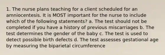 1. The nurse plans teaching for a client scheduled for an amniocentesis. It is MOST important for the nurse to include which of the following statements? a. The test should not be completed if you have a history of previous miscarriages b. The test determines the gender of the baby c. The test is used to detect possible birth defects d. The test assesses gestational age by measuring the biparietal circumference