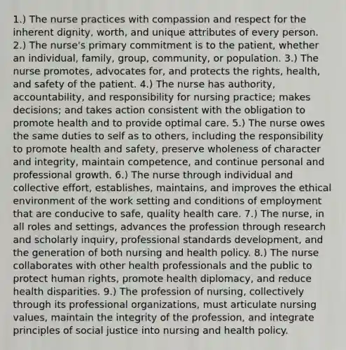 1.) The nurse practices with compassion and respect for the inherent dignity, worth, and unique attributes of every person. 2.) The nurse's primary commitment is to the patient, whether an individual, family, group, community, or population. 3.) The nurse promotes, advocates for, and protects the rights, health, and safety of the patient. 4.) The nurse has authority, accountability, and responsibility for nursing practice; makes decisions; and takes action consistent with the obligation to promote health and to provide optimal care. 5.) The nurse owes the same duties to self as to others, including the responsibility to promote health and safety, preserve wholeness of character and integrity, maintain competence, and continue personal and professional growth. 6.) The nurse through individual and collective effort, establishes, maintains, and improves the ethical environment of the work setting and conditions of employment that are conducive to safe, quality health care. 7.) The nurse, in all roles and settings, advances the profession through research and scholarly inquiry, professional standards development, and the generation of both nursing and health policy. 8.) The nurse collaborates with other health professionals and the public to protect human rights, promote health diplomacy, and reduce health disparities. 9.) The profession of nursing, collectively through its professional organizations, must articulate nursing values, maintain the integrity of the profession, and integrate principles of social justice into nursing and health policy.