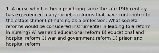 1. A nurse who has been practicing since the late 19th century has experienced many societal reforms that have contributed to the establishment of nursing as a profession. What societal reforms would be considered instrumental in leading to a reform in nursing? A) war and educational reform B) educational and hospital reform C) war and government reform D) prison and hospital reform