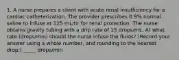 1. A nurse prepares a client with acute renal insufficiency for a cardiac catheterization. The provider prescribes 0.9% normal saline to infuse at 125 mL/hr for renal protection. The nurse obtains gravity tubing with a drip rate of 15 drops/mL. At what rate (drops/min) should the nurse infuse the fluids? (Record your answer using a whole number, and rounding to the nearest drop.) _____ drops/min