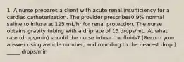 1. A nurse prepares a client with acute renal insufficiency for a cardiac catheterization. The provider prescribes0.9% normal saline to infuse at 125 mL/hr for renal protection. The nurse obtains gravity tubing with a driprate of 15 drops/mL. At what rate (drops/min) should the nurse infuse the fluids? (Record your answer using awhole number, and rounding to the nearest drop.) _____ drops/min