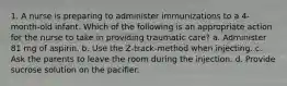 1. A nurse is preparing to administer immunizations to a 4-month-old infant. Which of the following is an appropriate action for the nurse to take in providing traumatic care? a. Administer 81 mg of aspirin. b. Use the Z-track-method when injecting. c. Ask the parents to leave the room during the injection. d. Provide sucrose solution on the pacifier.