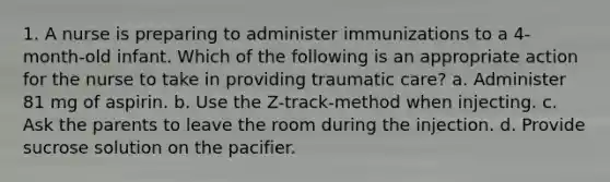 1. A nurse is preparing to administer immunizations to a 4-month-old infant. Which of the following is an appropriate action for the nurse to take in providing traumatic care? a. Administer 81 mg of aspirin. b. Use the Z-track-method when injecting. c. Ask the parents to leave the room during the injection. d. Provide sucrose solution on the pacifier.