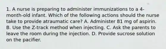 1. A nurse is preparing to administer immunizations to a 4-month-old infant. Which of the following actions should the nurse take to provide atraumatic care? A. Administer 81 mg of aspirin. B. Use the Z-track method when injecting. C. Ask the parents to leave the room during the injection. D. Provide sucrose solution on the pacifier.