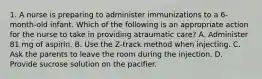 1. A nurse is preparing to administer immunizations to a 6-month-old infant. Which of the following is an appropriate action for the nurse to take in providing atraumatic care? A. Administer 81 mg of aspirin. B. Use the Z-track method when injecting. C. Ask the parents to leave the room during the injection. D. Provide sucrose solution on the pacifier.