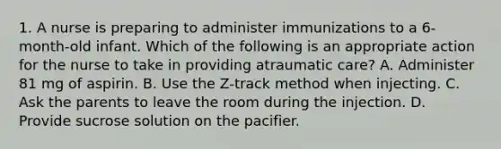 1. A nurse is preparing to administer immunizations to a 6-month-old infant. Which of the following is an appropriate action for the nurse to take in providing atraumatic care? A. Administer 81 mg of aspirin. B. Use the Z-track method when injecting. C. Ask the parents to leave the room during the injection. D. Provide sucrose solution on the pacifier.