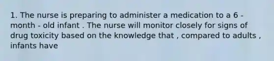 1. The nurse is preparing to administer a medication to a 6 - month - old infant . The nurse will monitor closely for signs of drug toxicity based on the knowledge that , compared to adults , infants have