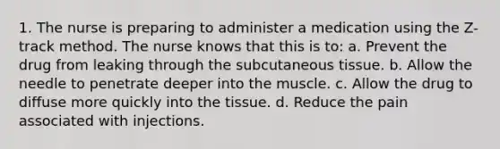 1. The nurse is preparing to administer a medication using the Z-track method. The nurse knows that this is to: a. Prevent the drug from leaking through the subcutaneous tissue. b. Allow the needle to penetrate deeper into the muscle. c. Allow the drug to diffuse more quickly into the tissue. d. Reduce the pain associated with injections.