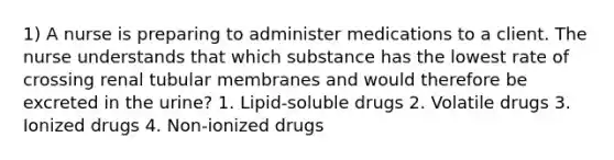 1) A nurse is preparing to administer medications to a client. The nurse understands that which substance has the lowest rate of crossing renal tubular membranes and would therefore be excreted in the urine? 1. Lipid-soluble drugs 2. Volatile drugs 3. Ionized drugs 4. Non-ionized drugs