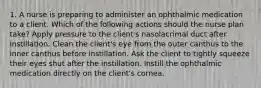 1. A nurse is preparing to administer an ophthalmic medication to a client. Which of the following actions should the nurse plan take? Apply pressure to the client's nasolacrimal duct after instillation. Clean the client's eye from the outer canthus to the inner canthus before instillation. Ask the client to tightly squeeze their eyes shut after the instillation. Instill the ophthalmic medication directly on the client's cornea.