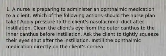 1. A nurse is preparing to administer an ophthalmic medication to a client. Which of the following actions should the nurse plan take? Apply pressure to the client's nasolacrimal duct after instillation. Clean the client's eye from the outer canthus to the inner canthus before instillation. Ask the client to tightly squeeze their eyes shut after the instillation. Instill the ophthalmic medication directly on the client's cornea.