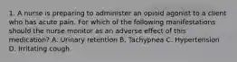 1. A nurse is preparing to administer an opioid agonist to a client who has acute pain. For which of the following manifestations should the nurse monitor as an adverse effect of this medication? A. Urinary retention B. Tachypnea C. Hypertension D. Irritating cough