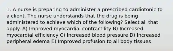 1. A nurse is preparing to administer a prescribed cardiotonic to a client. The nurse understands that the drug is being administered to achieve which of the following? Select all that apply. A) Improved myocardial contractility B) Increased myocardial efficiency C) Increased blood pressure D) Increased peripheral edema E) Improved profusion to all body tissues