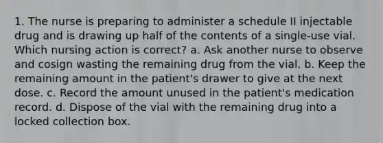 1. The nurse is preparing to administer a schedule II injectable drug and is drawing up half of the contents of a single-use vial. Which nursing action is correct? a. Ask another nurse to observe and cosign wasting the remaining drug from the vial. b. Keep the remaining amount in the patient's drawer to give at the next dose. c. Record the amount unused in the patient's medication record. d. Dispose of the vial with the remaining drug into a locked collection box.