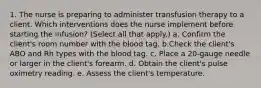 1. The nurse is preparing to administer transfusion therapy to a client. Which interventions does the nurse implement before starting the infusion? (Select all that apply.) a. Confirm the client's room number with the blood tag. b.Check the client's ABO and Rh types with the blood tag. c. Place a 20-gauge needle or larger in the client's forearm. d. Obtain the client's pulse oximetry reading. e. Assess the client's temperature.