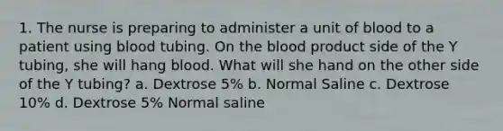 1. The nurse is preparing to administer a unit of blood to a patient using blood tubing. On the blood product side of the Y tubing, she will hang blood. What will she hand on the other side of the Y tubing? a. Dextrose 5% b. Normal Saline c. Dextrose 10% d. Dextrose 5% Normal saline