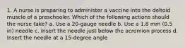 1. A nurse is preparing to administer a vaccine into the deltoid muscle of a preschooler. Which of the following actions should the nurse take? a. Use a 20-gauge needle b. Use a 1.8 mm (0.5 in) needle c. Insert the needle just below the acromion process d. Insert the needle at a 15-degree angle