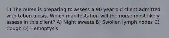 1) The nurse is preparing to assess a 90-year-old client admitted with tuberculosis. Which manifestation will the nurse most likely assess in this client? A) Night sweats B) Swollen lymph nodes C) Cough D) Hemoptysis