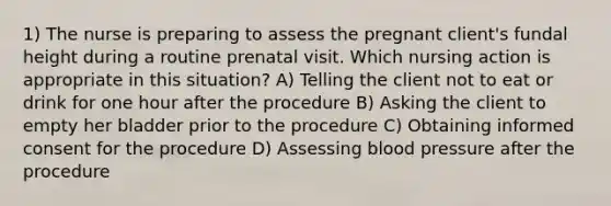 1) The nurse is preparing to assess the pregnant client's fundal height during a routine prenatal visit. Which nursing action is appropriate in this situation? A) Telling the client not to eat or drink for one hour after the procedure B) Asking the client to empty her bladder prior to the procedure C) Obtaining informed consent for the procedure D) Assessing blood pressure after the procedure