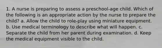 1. A nurse is preparing to assess a preschool-age child. Which of the following is an appropriate action by the nurse to prepare the child? a. Allow the child to role-play using miniature equipment. b. Use medical terminology to describe what will happen. c. Separate the child from her parent during examination. d. Keep the medical equipment visible to the child.