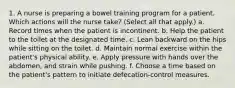 1. A nurse is preparing a bowel training program for a patient. Which actions will the nurse take? (Select all that apply.) a. Record times when the patient is incontinent. b. Help the patient to the toilet at the designated time. c. Lean backward on the hips while sitting on the toilet. d. Maintain normal exercise within the patient's physical ability. e. Apply pressure with hands over the abdomen, and strain while pushing. f. Choose a time based on the patient's pattern to initiate defecation-control measures.