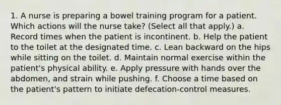 1. A nurse is preparing a bowel training program for a patient. Which actions will the nurse take? (Select all that apply.) a. Record times when the patient is incontinent. b. Help the patient to the toilet at the designated time. c. Lean backward on the hips while sitting on the toilet. d. Maintain normal exercise within the patient's physical ability. e. Apply pressure with hands over the abdomen, and strain while pushing. f. Choose a time based on the patient's pattern to initiate defecation-control measures.