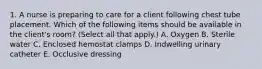 1. A nurse is preparing to care for a client following chest tube placement. Which of the following items should be available in the client's room? (Select all that apply.) A. Oxygen B. Sterile water C. Enclosed hemostat clamps D. Indwelling urinary catheter E. Occlusive dressing