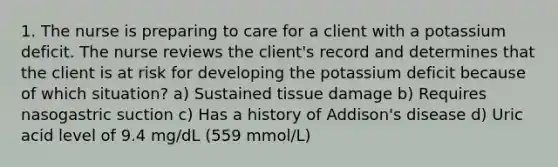 1. The nurse is preparing to care for a client with a potassium deficit. The nurse reviews the client's record and determines that the client is at risk for developing the potassium deficit because of which situation? a) Sustained tissue damage b) Requires nasogastric suction c) Has a history of Addison's disease d) Uric acid level of 9.4 mg/dL (559 mmol/L)