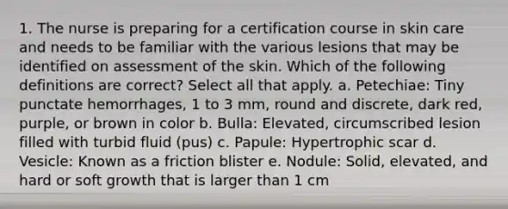 1. The nurse is preparing for a certification course in skin care and needs to be familiar with the various lesions that may be identified on assessment of the skin. Which of the following definitions are correct? Select all that apply. a. Petechiae: Tiny punctate hemorrhages, 1 to 3 mm, round and discrete, dark red, purple, or brown in color b. Bulla: Elevated, circumscribed lesion filled with turbid fluid (pus) c. Papule: Hypertrophic scar d. Vesicle: Known as a friction blister e. Nodule: Solid, elevated, and hard or soft growth that is larger than 1 cm