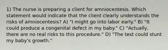 1) The nurse is preparing a client for amniocentesis. Which statement would indicate that the client clearly understands the risks of amniocentesis? A) "I might go into labor early." B) "It could produce a congenital defect in my baby." C) "Actually, there are no real risks to this procedure." D) "The test could stunt my baby's growth."