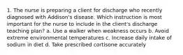 1. The nurse is preparing a client for discharge who recently diagnosed with Addison's disease. Which instruction is most important for the nurse to include in the client's discharge teaching plan? a. Use a walker when weakness occurs b. Avoid extreme environmental temperatures c. Increase daily intake of sodium in diet d. Take prescribed cortisone accurately