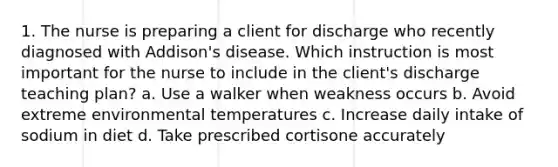 1. The nurse is preparing a client for discharge who recently diagnosed with Addison's disease. Which instruction is most important for the nurse to include in the client's discharge teaching plan? a. Use a walker when weakness occurs b. Avoid extreme environmental temperatures c. Increase daily intake of sodium in diet d. Take prescribed cortisone accurately