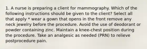 1. A nurse is preparing a client for mammography. Which of the following instructions should be given to the client? Select all that apply * wear a gown that opens in the front remove any neck jewelry before the procedure. Avoid the use of deodorant or powder containing zinc. Maintain a knee-chest position during the procedure. Take an analgesic as needed (PRN) to relieve postprocedure pain.