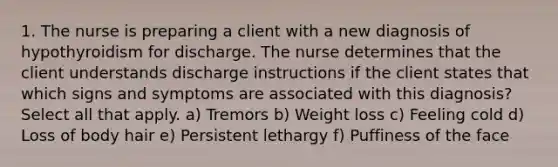 1. The nurse is preparing a client with a new diagnosis of hypothyroidism for discharge. The nurse determines that the client understands discharge instructions if the client states that which signs and symptoms are associated with this diagnosis? Select all that apply. a) Tremors b) Weight loss c) Feeling cold d) Loss of body hair e) Persistent lethargy f) Puffiness of the face