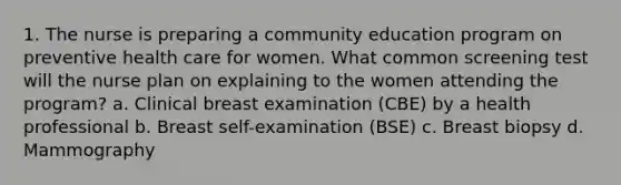 1. The nurse is preparing a community education program on preventive health care for women. What common screening test will the nurse plan on explaining to the women attending the program? a. Clinical breast examination (CBE) by a health professional b. Breast self-examination (BSE) c. Breast biopsy d. Mammography